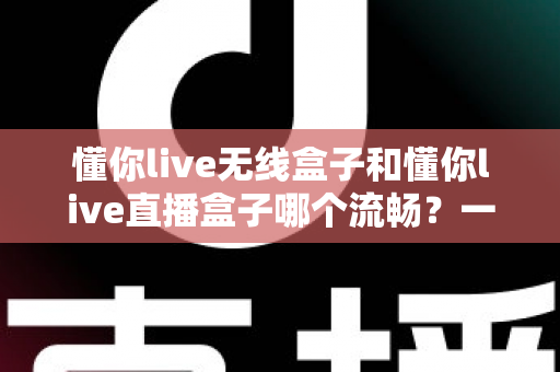懂你live无线盒子和懂你live直播盒子哪个流畅？一文看懂两大热门直播盒子的真实表现差异