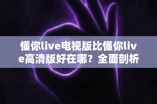 懂你live电视版比懂你live高清版好在哪?全面剖析大屏观影的五大核心优势与选购指南 懂你live电视版比懂你live高清版好在哪?全面剖析大屏观影的五大核心优势与选购指南