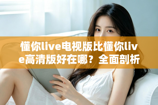 懂你live电视版比懂你live高清版好在哪？全面剖析大屏观影的五大核心优势与选购指南