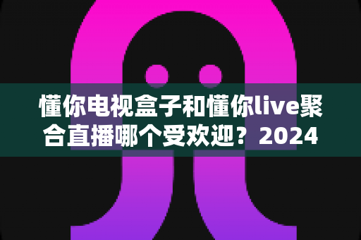 懂你电视盒子和懂你live聚合直播哪个受欢迎?2024深度对比全解析帮你选对不踩坑 懂你电视盒子和懂你live聚合直播哪个受欢迎?2024深度对比全解析帮你选对不踩坑