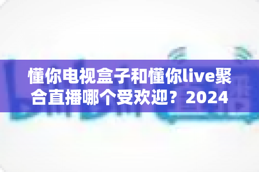 懂你电视盒子和懂你live聚合直播哪个受欢迎？2024深度对比全解析帮你选对不踩坑