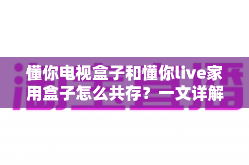 懂你电视盒子和懂你live家用盒子怎么共存？一文详解双盒子和谐共处全攻略