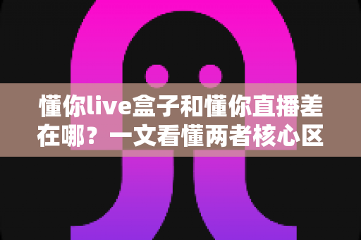 懂你live盒子和懂你直播差在哪?一文看懂两者核心区别与选择建议 懂你live盒子和懂你直播差在哪?一文看懂两者核心区别与选择建议