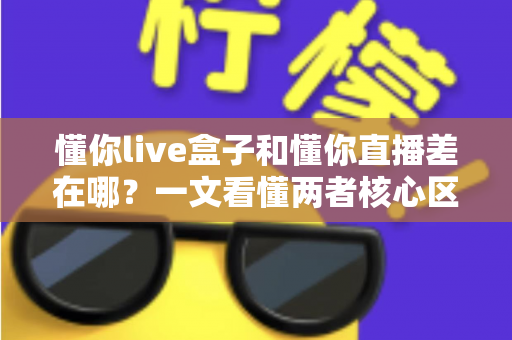 懂你live盒子和懂你直播差在哪?一文看懂两者核心区别与选择建议 懂你live盒子和懂你直播差在哪?一文看懂两者核心区别与选择建议