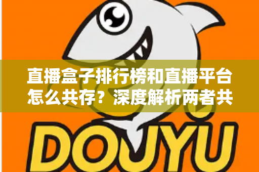 直播盒子排行榜和直播平台怎么共存？深度解析两者共生逻辑与未来发展趋势