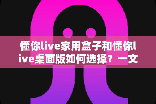 懂你live家用盒子和懂你live桌面版如何选择？一文读懂两者差异与选购攻略