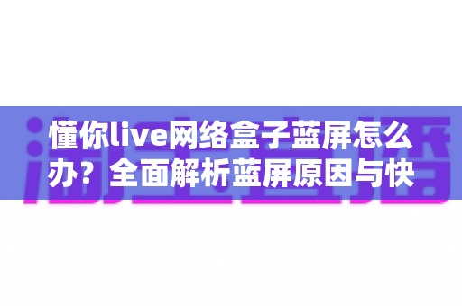 懂你live网络盒子蓝屏怎么办?全面解析蓝屏原因与快速修复指南 懂你live网络盒子蓝屏怎么办?全面解析蓝屏原因与快速修复指南