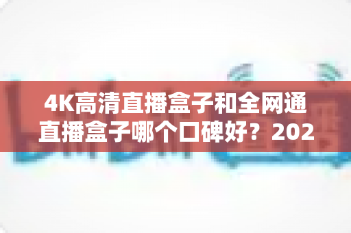 4K高清直播盒子和全网通直播盒子哪个口碑好?2025年选购深度评测与避坑指南 4K高清直播盒子和全网通直播盒子哪个口碑好?2025年选购深度评测与避坑指南