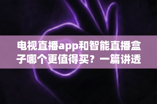 电视直播app和智能直播盒子哪个更值得买？一篇讲透选购逻辑的实用对比指南