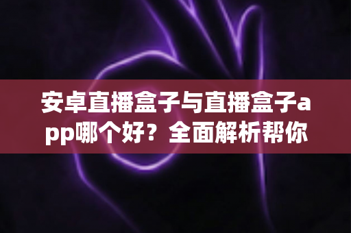 安卓直播盒子与直播盒子app哪个好？全面解析帮你找到最适合的观影方案
