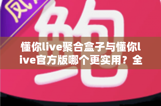 懂你live聚合盒子与懂你live官方版哪个更实用?全面深度对比评测助你轻松选对版本 懂你live聚合盒子与懂你live官方版哪个更实用?全面深度对比评测助你轻松选对版本