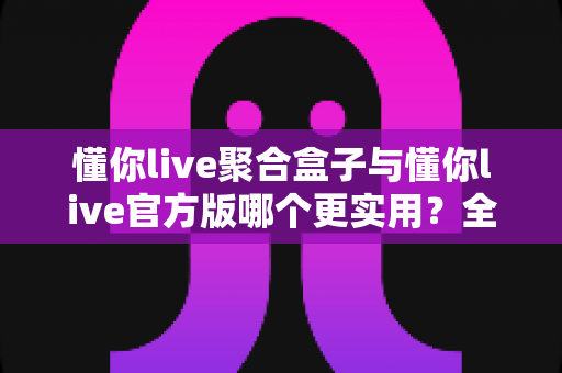 懂你live聚合盒子与懂你live官方版哪个更实用？全面深度对比评测助你轻松选对版本