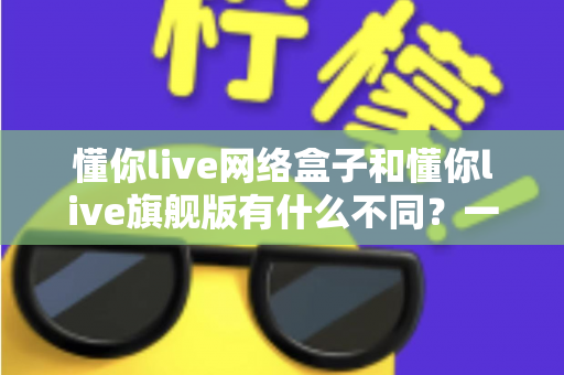 懂你live网络盒子和懂你live旗舰版有什么不同？一文看懂配置、功能与选购建议