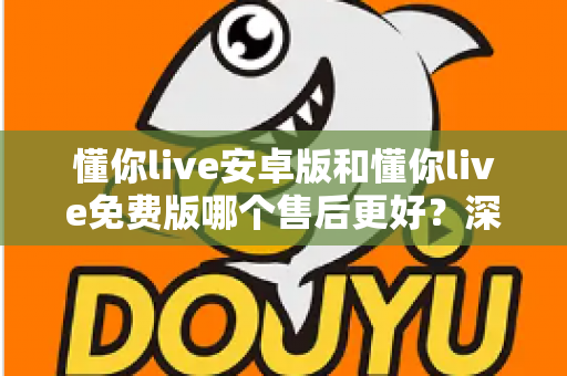 懂你live安卓版和懂你live免费版哪个售后更好？深度对比解析，帮你选对版本不吃亏