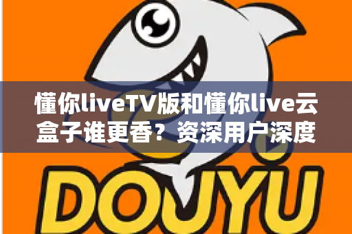 懂你liveTV版和懂你live云盒子谁更香？资深用户深度实测对比，看完不再纠结