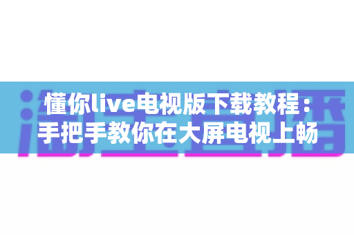 懂你live电视版下载教程：手把手教你在大屏电视上畅享海量直播节目