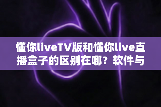 懂你liveTV版和懂你live直播盒子的区别在哪?软件与硬件六大维度全解析,看完不踩坑 懂你liveTV版和懂你live直播盒子的区别在哪?软件与硬件六大维度全解析,看完不踩坑