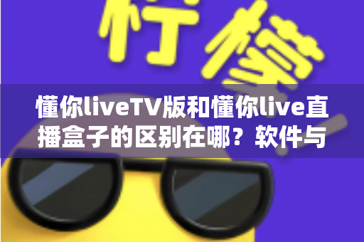 懂你liveTV版和懂你live直播盒子的区别在哪?软件与硬件六大维度全解析,看完不踩坑 懂你liveTV版和懂你live直播盒子的区别在哪?软件与硬件六大维度全解析,看完不踩坑