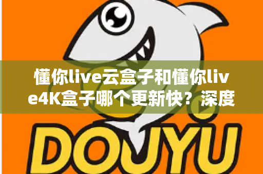 懂你live云盒子和懂你live4K盒子哪个更新快？深度对比两大电视盒子的更新频率、性能表现与选购建议