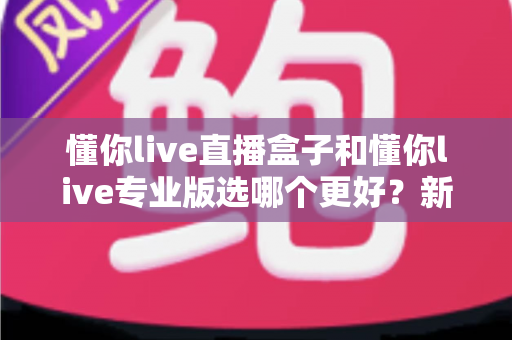 懂你live直播盒子和懂你live专业版选哪个更好？新手到主播的完整选购指南与功能对比