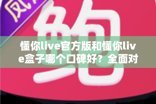 懂你live官方版和懂你live盒子哪个口碑好？全面对比帮你做出明智选择