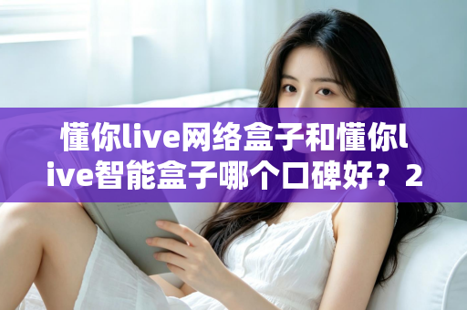 懂你live网络盒子和懂你live智能盒子哪个口碑好？2025年最全对比评测与选购指南
