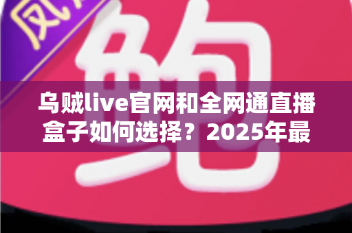 乌贼live官网和全网通直播盒子如何选择？2025年最新避坑指南与选购攻略