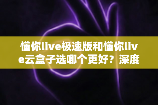 懂你live极速版和懂你live云盒子选哪个更好?深度对比分析与实用选购指南 懂你live极速版和懂你live云盒子选哪个更好?深度对比分析与实用选购指南
