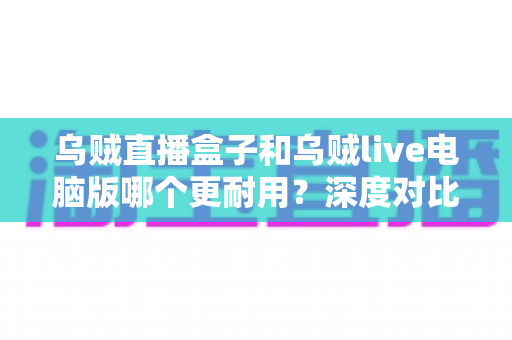 乌贼直播盒子和乌贼live电脑版哪个更耐用？深度对比解析助你选对直播设备