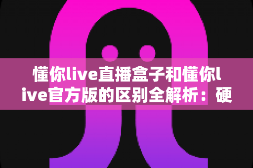 懂你live直播盒子和懂你live官方版的区别全解析：硬件与软件怎么选才最划算？
