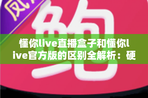 懂你live直播盒子和懂你live官方版的区别全解析：硬件与软件怎么选才最划算？