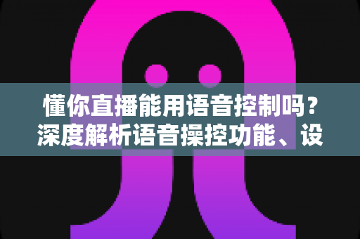 懂你直播能用语音控制吗？深度解析语音操控功能、设置方法与实用技巧全指南