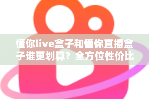 懂你live盒子和懂你直播盒子谁更划算？全方位性价比对比帮你选出最适合的一款