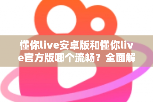 懂你live安卓版和懂你live官方版哪个流畅？全面解析两大版本的性能差异与选择指南