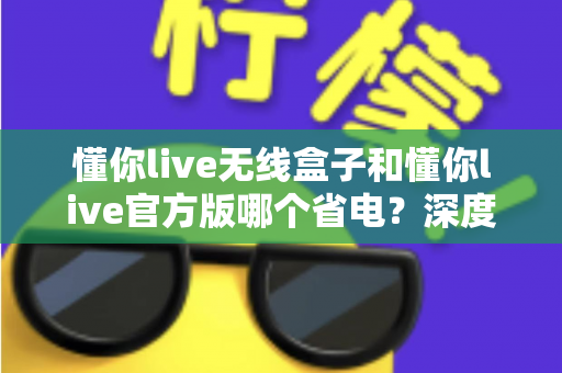 懂你live无线盒子和懂你live官方版哪个省电？深度省电对比全解析帮你选对设备