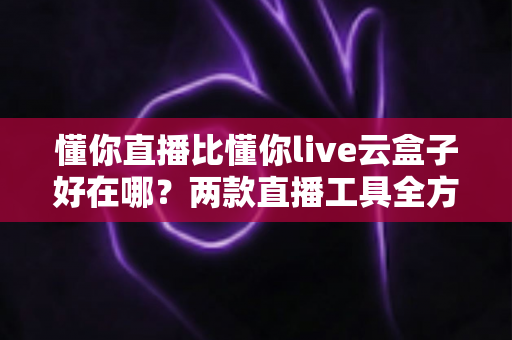 懂你直播比懂你live云盒子好在哪?两款直播工具全方位对比与选购指南 懂你直播比懂你live云盒子好在哪?两款直播工具全方位对比与选购指南