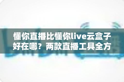 懂你直播比懂你live云盒子好在哪？两款直播工具全方位对比与选购指南