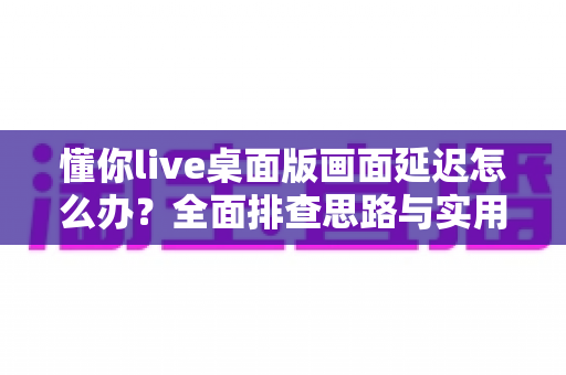 懂你live桌面版画面延迟怎么办？全面排查思路与实用优化方案一文讲透