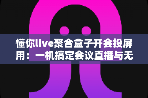 懂你live聚合盒子开会投屏用：一机搞定会议直播与无线投屏的全能方案
