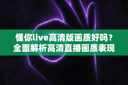 懂你live高清版画质好吗？全面解析高清直播画质表现与观看优化技巧