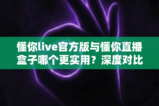 懂你live官方版与懂你直播盒子哪个更实用?深度对比评测帮你找到最适合的直播工具 懂你live官方版与懂你直播盒子哪个更实用?深度对比评测帮你找到最适合的直播工具