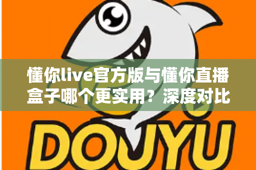 懂你live官方版与懂你直播盒子哪个更实用？深度对比评测帮你找到最适合的直播工具