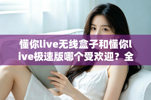 懂你live无线盒子和懂你live极速版哪个受欢迎？全面对比评测助你选对直播利器