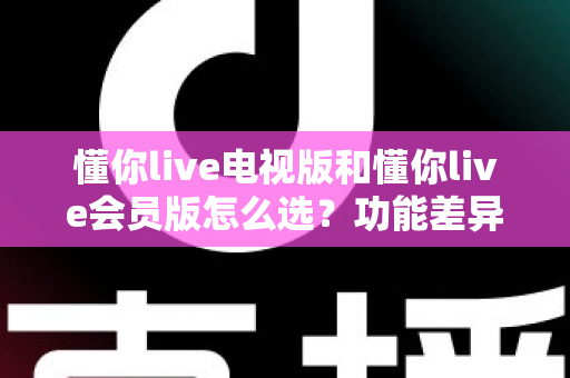 懂你live电视版和懂你live会员版怎么选？功能差异、适用人群与选购全攻略