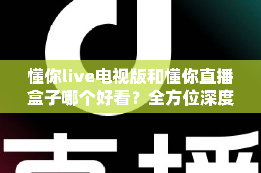 懂你live电视版和懂你直播盒子哪个好看？全方位深度对比帮你选出最适合自己的观影方案