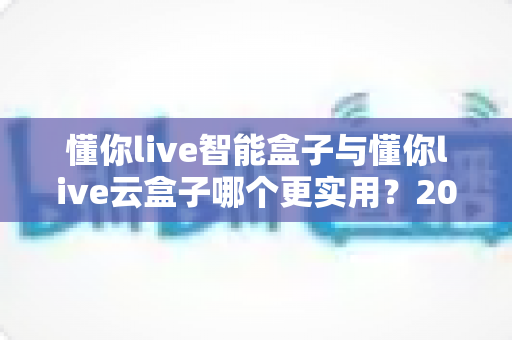 懂你live智能盒子与懂你live云盒子哪个更实用?2025最新深度对比选购指南,一文帮你选对不踩坑 懂你live智能盒子与懂你live云盒子哪个更实用?2025最新深度对比选购指南,一文帮你选对不踩坑