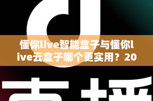 懂你live智能盒子与懂你live云盒子哪个更实用？2025最新深度对比选购指南，一文帮你选对不踩坑