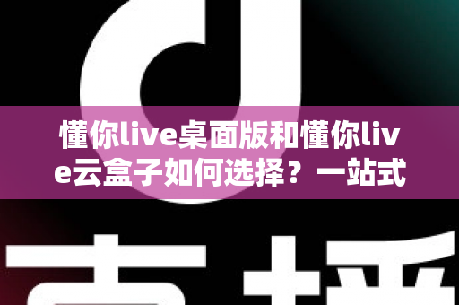 懂你live桌面版和懂你live云盒子如何选择?一站式对比评测与选购攻略 懂你live桌面版和懂你live云盒子如何选择?一站式对比评测与选购攻略