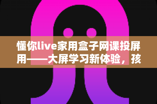 懂你live家用盒子网课投屏用——大屏学习新体验，孩子网课更专注的家庭神器