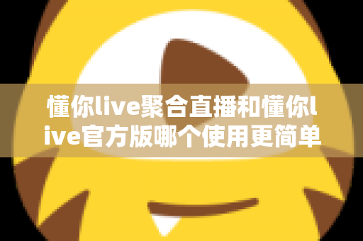懂你live聚合直播和懂你live官方版哪个使用更简单？全方位对比评测帮你轻松做选择